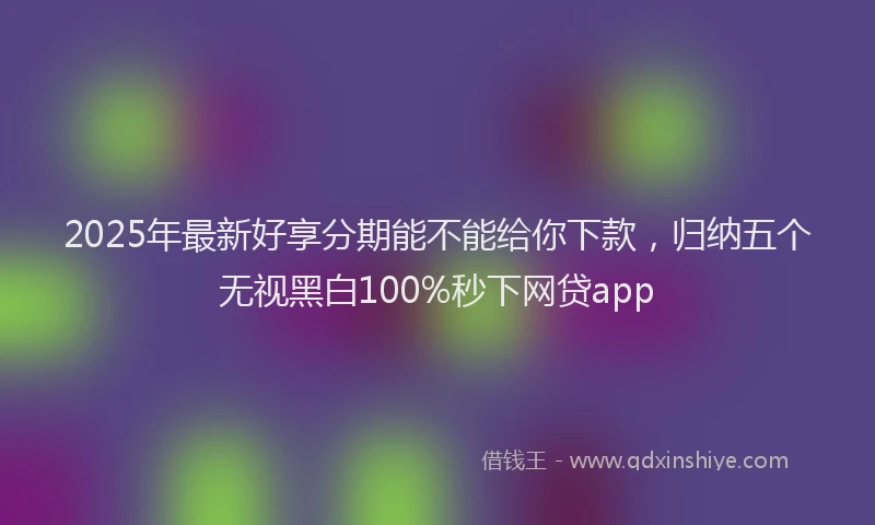 2025年最新好享分期能不能给你下款，归纳五个无视黑白100%秒下网贷app