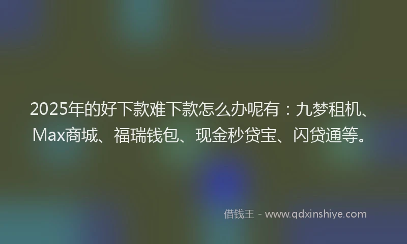2025年的好下款难下款怎么办呢有：九梦租机、Max商城、福瑞钱包、现金秒贷宝、闪贷通等。