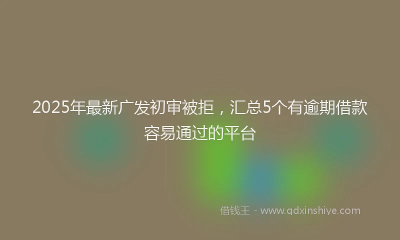 2025年最新广发初审被拒，汇总5个有逾期借款容易通过的平台