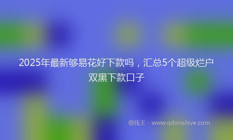 2025年最新够易花好下款吗，汇总5个超级烂户双黑下款口子