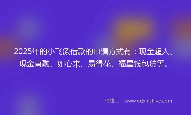 2025年的小飞象借款的申请方式有：现金超人、现金直融、如心来、易得花、福星钱包贷等。