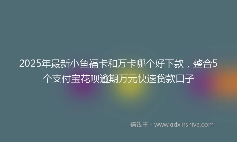 2025年最新小鱼福卡和万卡哪个好下款，整合5个支付宝花呗逾期万元快速贷款口子