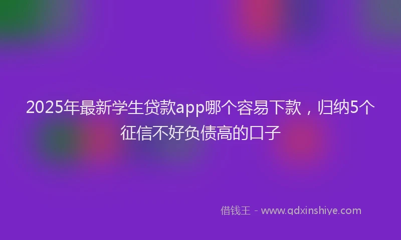 2025年最新学生贷款app哪个容易下款，归纳5个征信不好负债高的口子