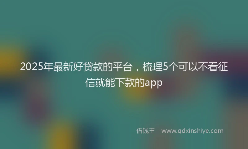 2025年最新好贷款的平台，梳理5个可以不看征信就能下款的app