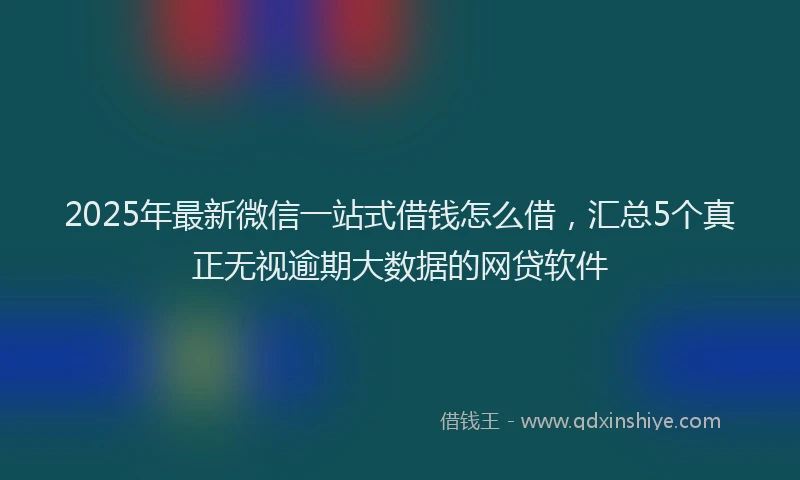 2025年最新微信一站式借钱怎么借，汇总5个真正无视逾期大数据的网贷软件