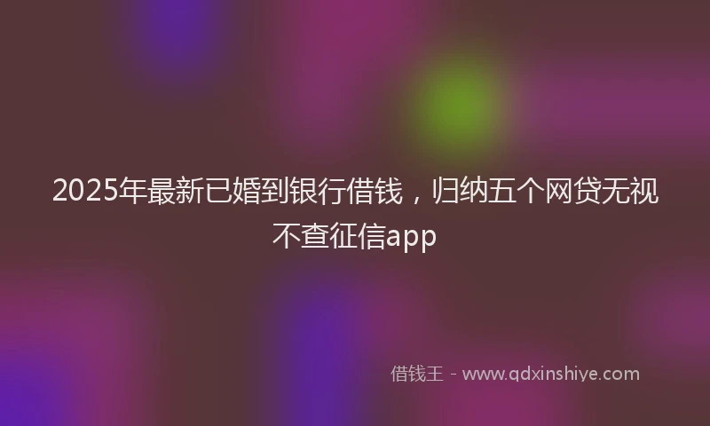 2025年最新已婚到银行借钱，归纳五个网贷无视不查征信app
