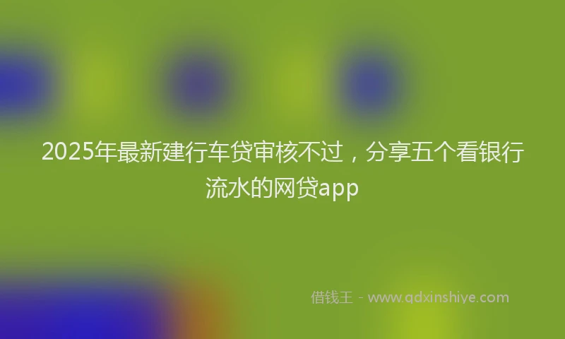 2025年最新建行车贷审核不过，分享五个看银行流水的网贷app