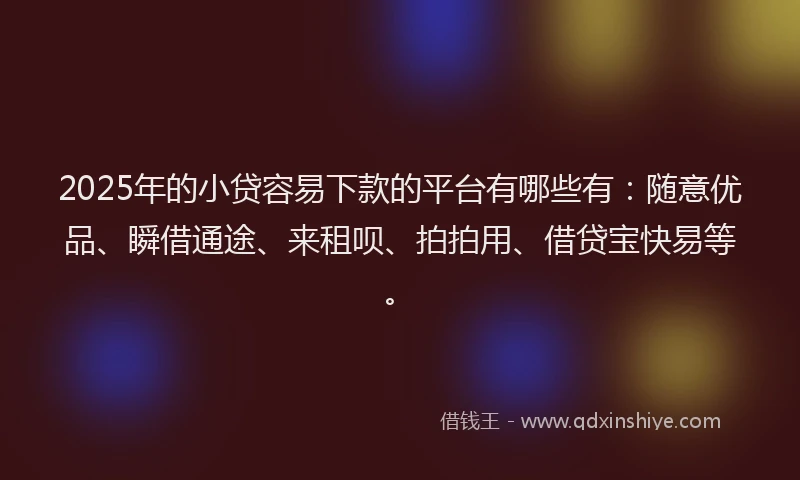 2025年的小贷容易下款的平台有哪些有：随意优品、瞬借通途、来租呗、拍拍用、借贷宝快易等。