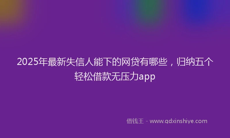 2025年最新失信人能下的网贷有哪些，归纳五个轻松借款无压力app