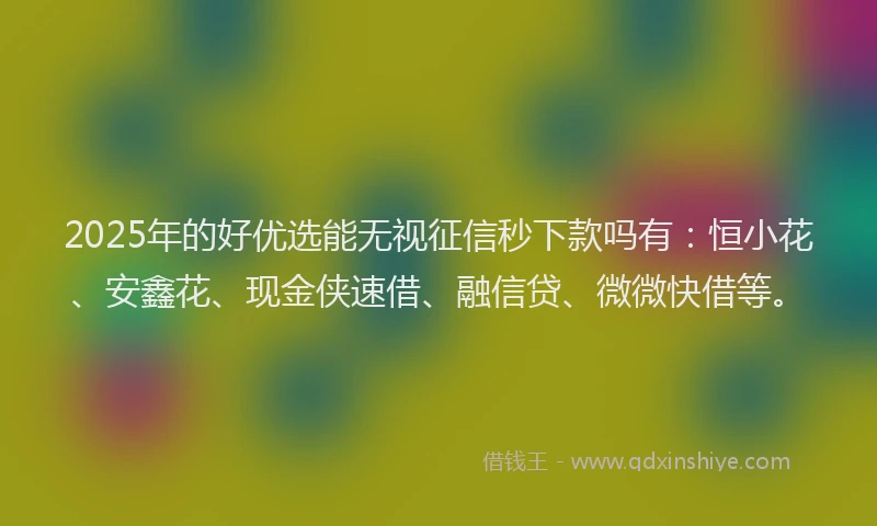 2025年的好优选能无视征信秒下款吗有：恒小花、安鑫花、现金侠速借、融信贷、微微快借等。