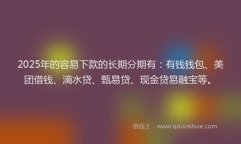 2025年的容易下款的长期分期有：有钱钱包、美团借钱、滴水贷、甄易贷、现金贷易融宝等。