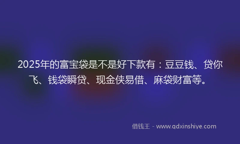 2025年的富宝袋是不是好下款有：豆豆钱、贷你飞、钱袋瞬贷、现金侠易借、麻袋财富等。