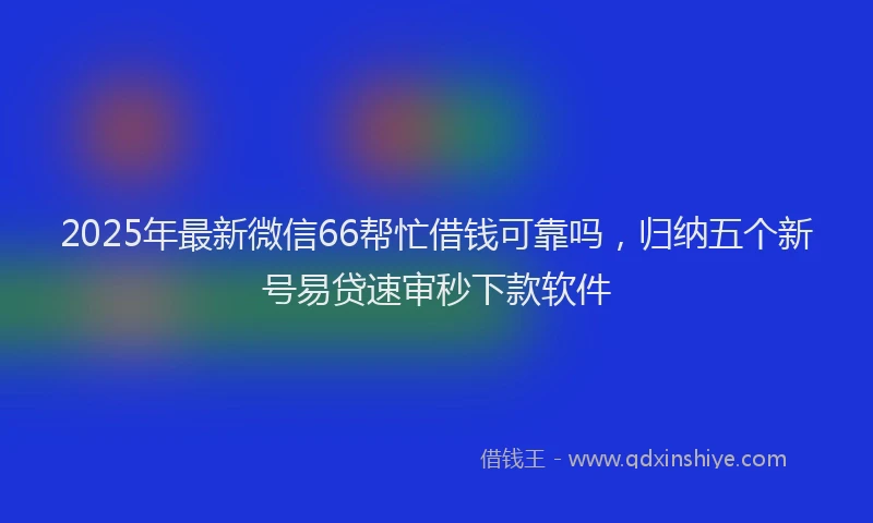 2025年最新微信66帮忙借钱可靠吗，归纳五个新号易贷速审秒下款软件