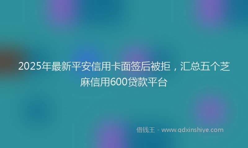 2025年最新平安信用卡面签后被拒，汇总五个芝麻信用600贷款平台