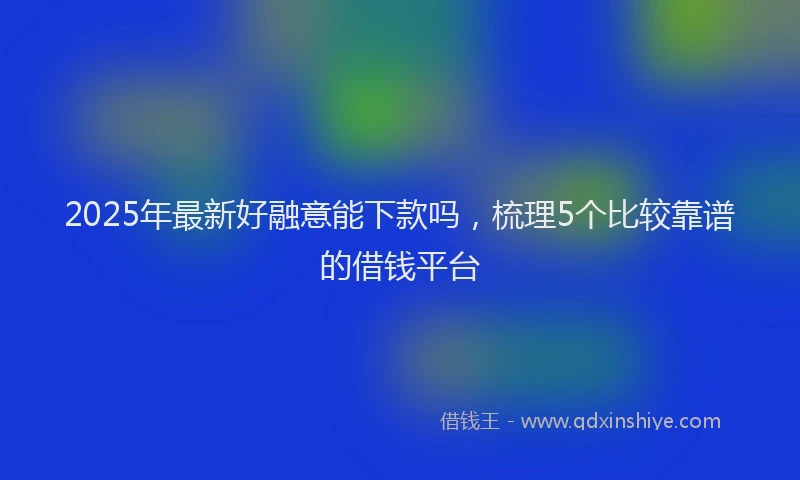 2025年最新好融意能下款吗，梳理5个比较靠谱的借钱平台