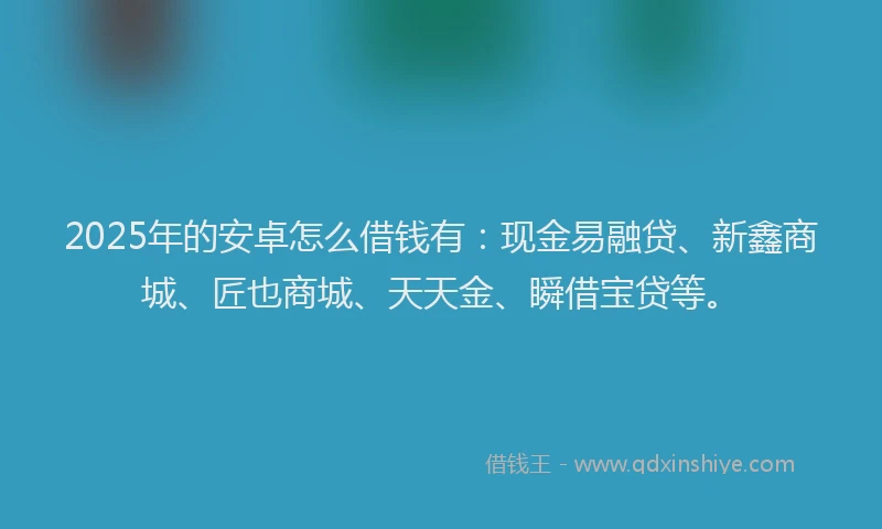 2025年的安卓怎么借钱有：现金易融贷、新鑫商城、匠也商城、天天金、瞬借宝贷等。