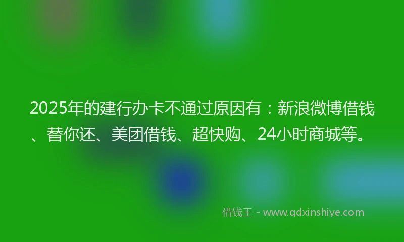 2025年的建行办卡不通过原因有：新浪微博借钱、替你还、美团借钱、超快购、24小时商城等。