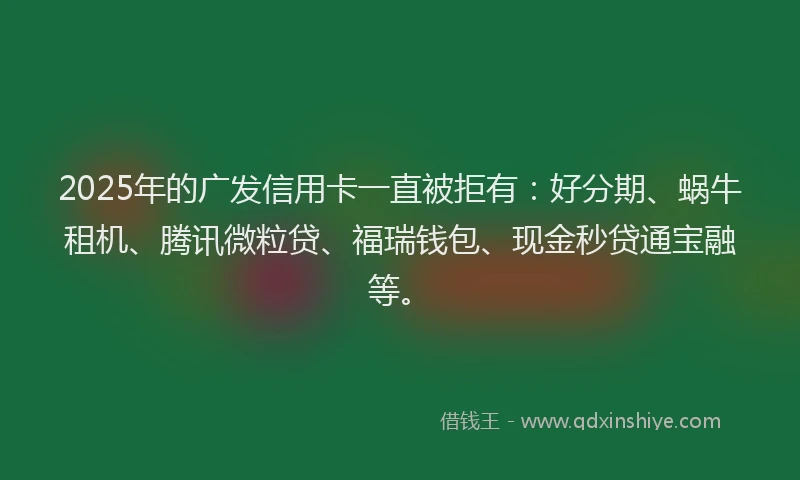 2025年的广发信用卡一直被拒有：好分期、蜗牛租机、腾讯微粒贷、福瑞钱包、现金秒贷通宝融等。