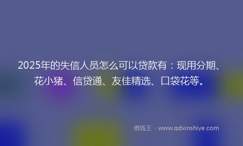 2025年的失信人员怎么可以贷款有：现用分期、花小猪、信贷通、友佳精选、口袋花等。
