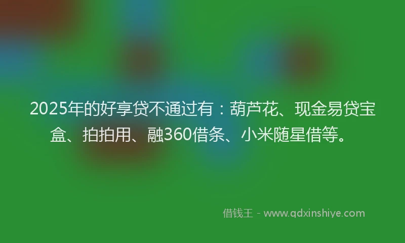 2025年的好享贷不通过有：葫芦花、现金易贷宝盒、拍拍用、融360借条、小米随星借等。