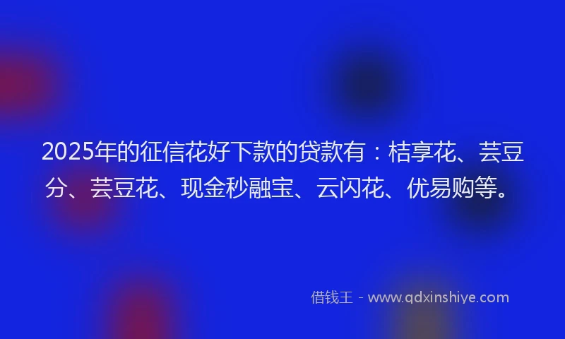 2025年的征信花好下款的贷款有：桔享花、芸豆分、芸豆花、现金秒融宝、云闪花、优易购等。