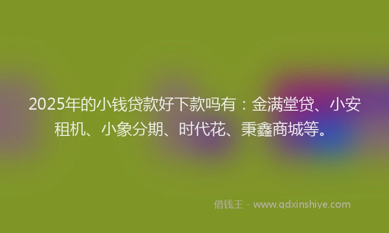 2025年的小钱贷款好下款吗有：金满堂贷、小安租机、小象分期、时代花、秉鑫商城等。