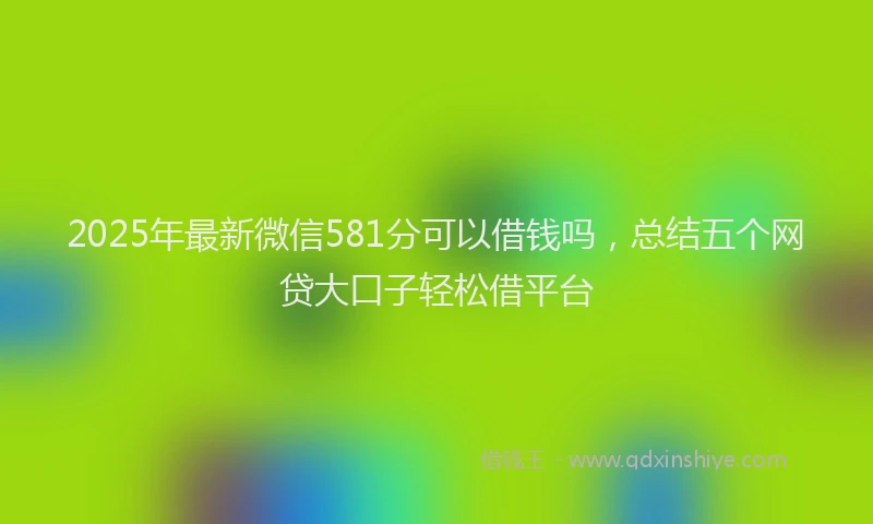 2025年最新微信581分可以借钱吗，总结五个网贷大口子轻松借平台