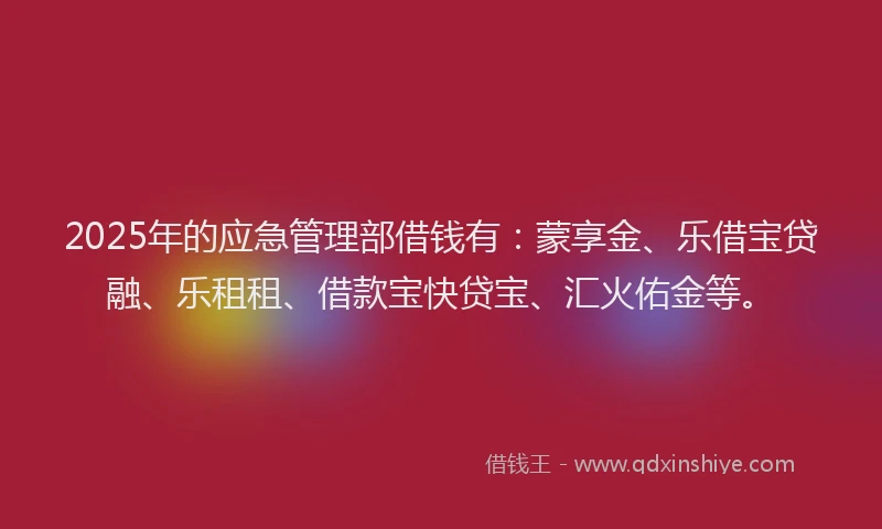 2025年的应急管理部借钱有：蒙享金、乐借宝贷融、乐租租、借款宝快贷宝、汇火佑金等。