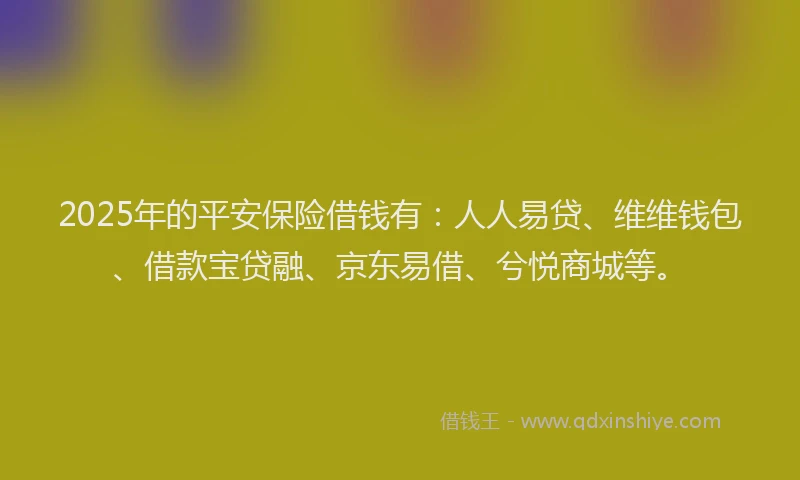 2025年的平安保险借钱有：人人易贷、维维钱包、借款宝贷融、京东易借、兮悦商城等。