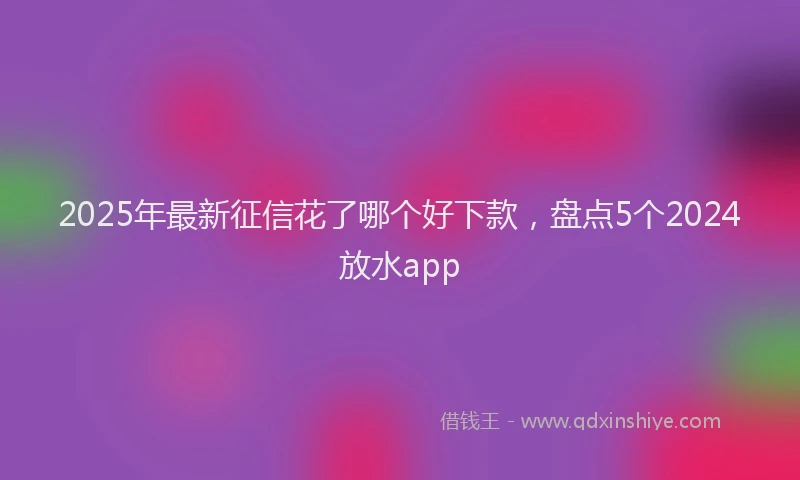 2025年最新征信花了哪个好下款，盘点5个2024放水app