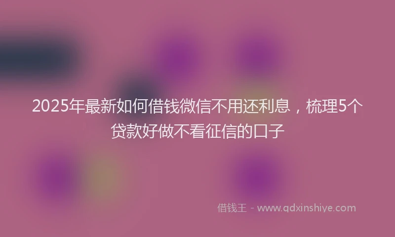2025年最新如何借钱微信不用还利息，梳理5个贷款好做不看征信的口子