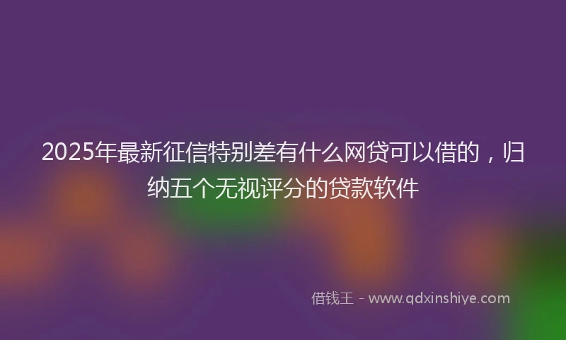 2025年最新征信特别差有什么网贷可以借的，归纳五个无视评分的贷款软件