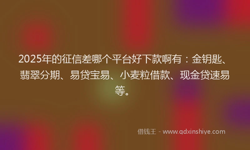 2025年的征信差哪个平台好下款啊有：金钥匙、翡翠分期、易贷宝易、小麦粒借款、现金贷速易等。