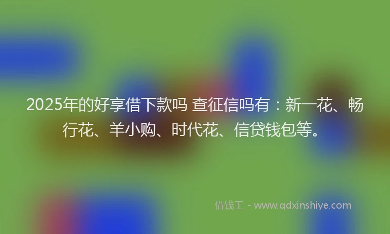 2025年的好享借下款吗 查征信吗有：新一花、畅行花、羊小购、时代花、信贷钱包等。