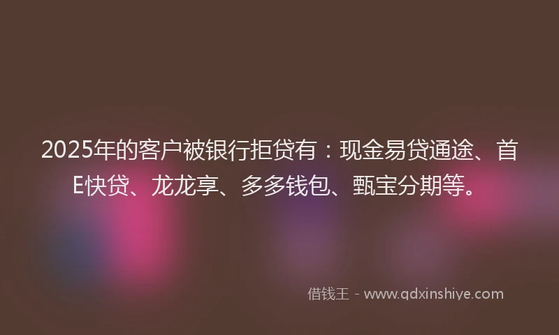 2025年的客户被银行拒贷有：现金易贷通途、首E快贷、龙龙享、多多钱包、甄宝分期等。