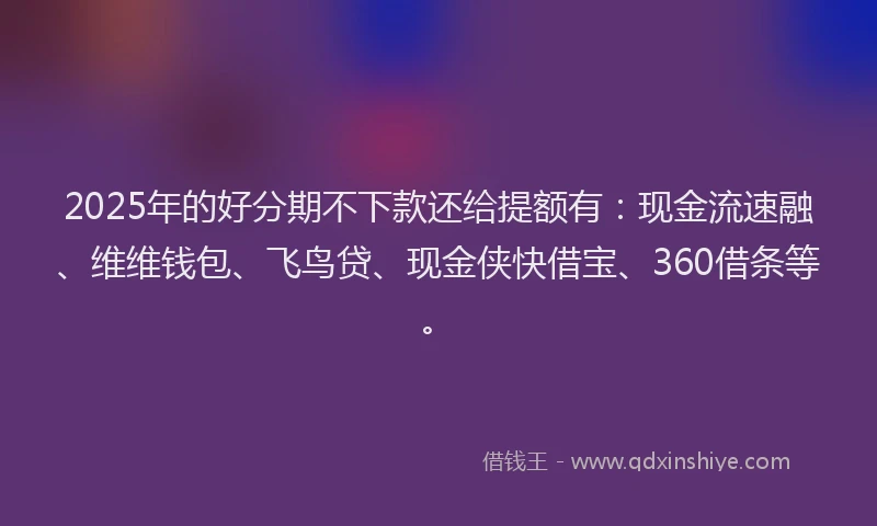 2025年的好分期不下款还给提额有：现金流速融、维维钱包、飞鸟贷、现金侠快借宝、360借条等。