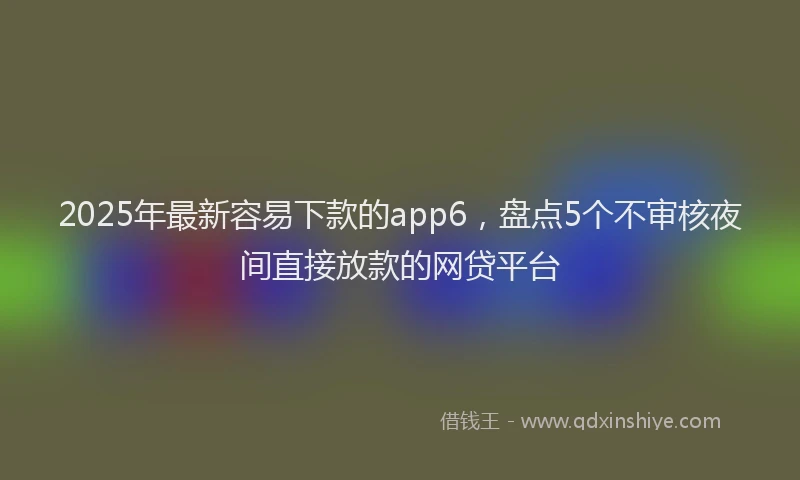 2025年最新容易下款的app6，盘点5个不审核夜间直接放款的网贷平台