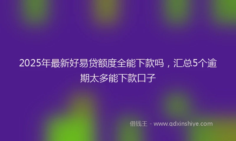 2025年最新好易贷额度全能下款吗，汇总5个逾期太多能下款口子