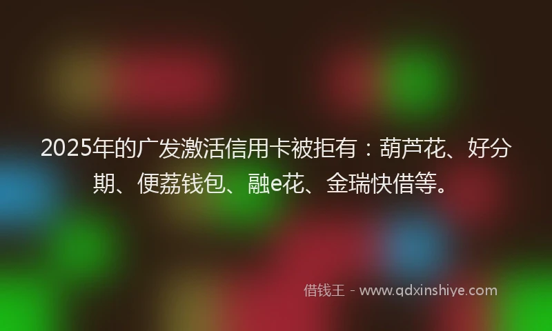 2025年的广发激活信用卡被拒有：葫芦花、好分期、便荔钱包、融e花、金瑞快借等。
