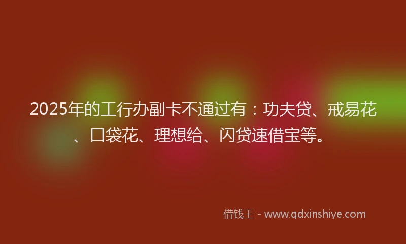 2025年的工行办副卡不通过有：功夫贷、戒易花、口袋花、理想给、闪贷速借宝等。