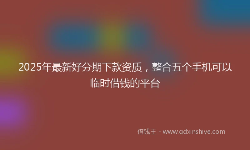 2025年最新好分期下款资质，整合五个手机可以临时借钱的平台