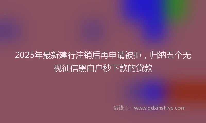 2025年最新建行注销后再申请被拒，归纳五个无视征信黑白户秒下款的贷款