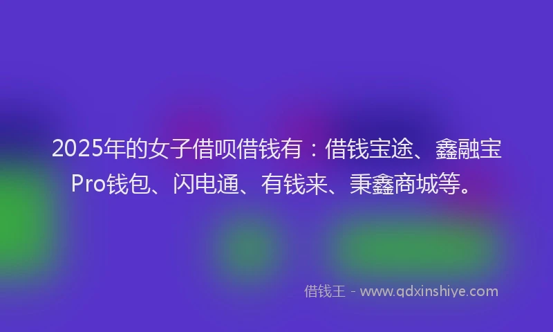 2025年的女子借呗借钱有：借钱宝途、鑫融宝Pro钱包、闪电通、有钱来、秉鑫商城等。