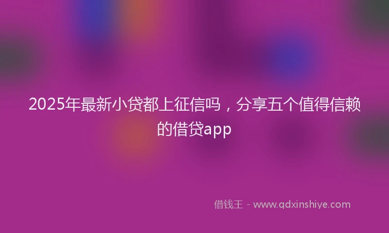 2025年最新小贷都上征信吗，分享五个值得信赖的借贷app