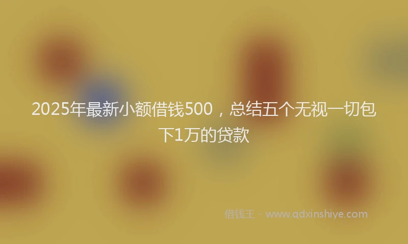 2025年最新小额借钱500，总结五个无视一切包下1万的贷款