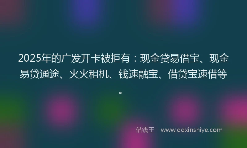 2025年的广发开卡被拒有：现金贷易借宝、现金易贷通途、火火租机、钱速融宝、借贷宝速借等。