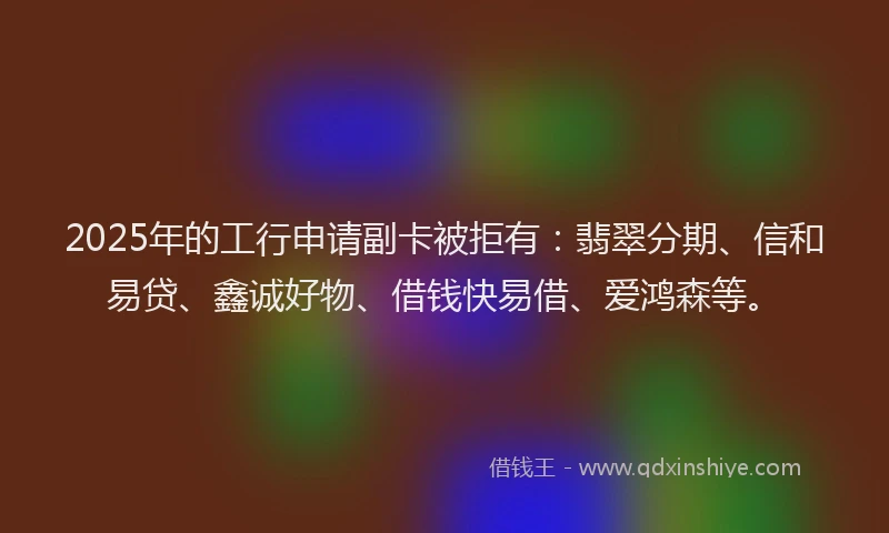 2025年的工行申请副卡被拒有：翡翠分期、信和易贷、鑫诚好物、借钱快易借、爱鸿森等。