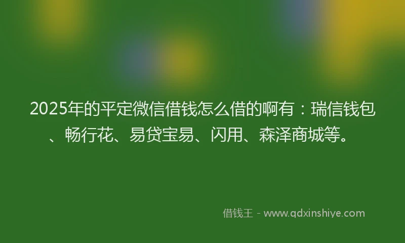 2025年的平定微信借钱怎么借的啊有：瑞信钱包、畅行花、易贷宝易、闪用、森泽商城等。