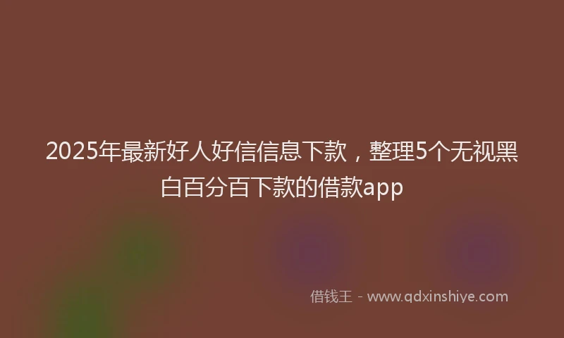 2025年最新好人好信信息下款，整理5个无视黑白百分百下款的借款app