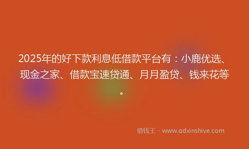2025年的好下款利息低借款平台有：小鹿优选、现金之家、借款宝速贷通、月月盈贷、钱来花等。